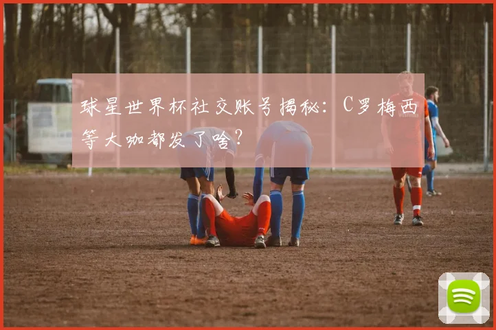 球星世界杯社交账号揭秘：C罗梅西等大咖都发了啥？