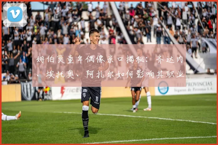 姆伯莫童年偶像亲口揭秘：齐达内、埃托奥、阿扎尔如何影响其职业生涯