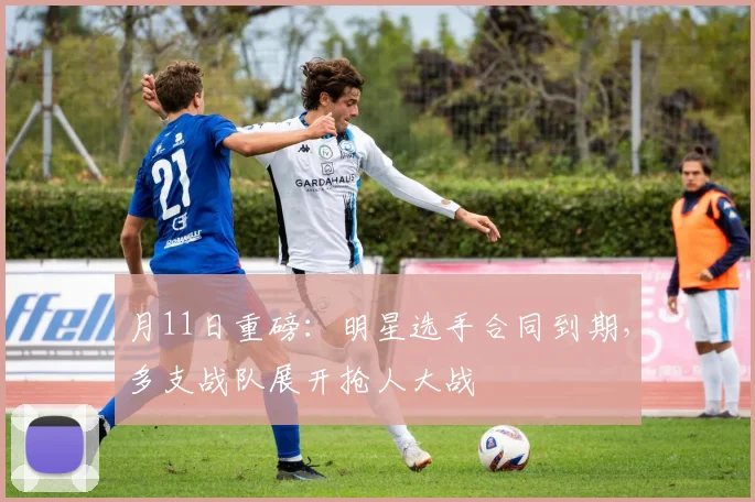 月11日重磅：明星选手合同到期，多支战队展开抢人大战