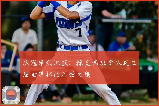 从冠军到沉寂:探究西班牙队近三届世界杯的八强之殇