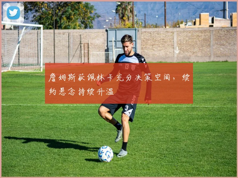 詹姆斯获佩林卡充分决策空间，续约悬念持续升温