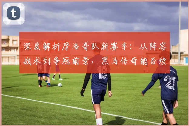深度解析摩洛哥队新赛季：从阵容战术到争冠前景，黑马传奇能否续写？