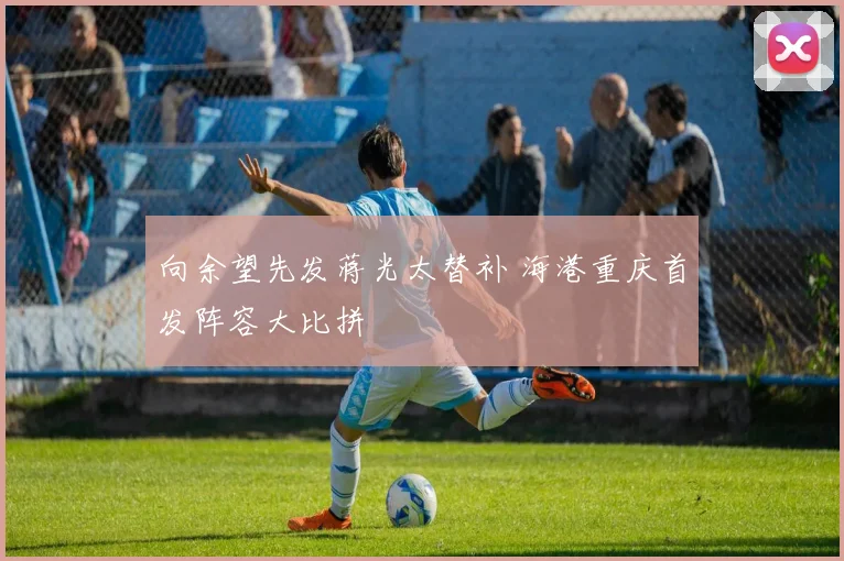 向余望先发蒋光太替补 海港重庆首发阵容大比拼