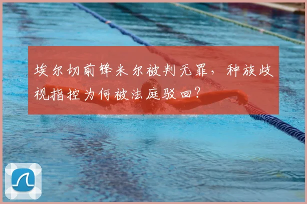 埃尔切前锋米尔被判无罪，种族歧视指控为何被法庭驳回？