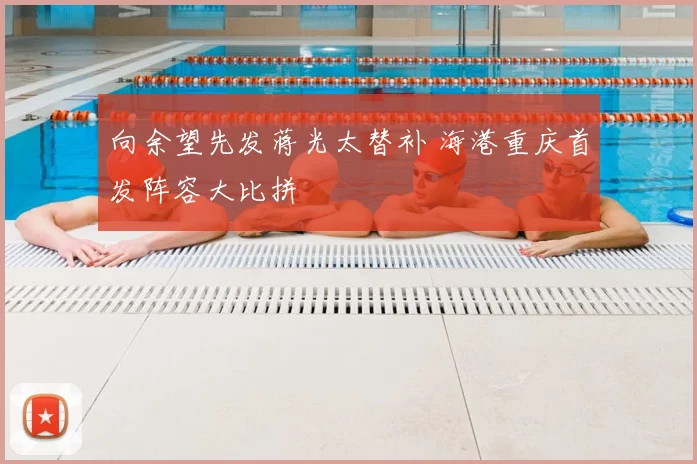 向余望先发蒋光太替补 海港重庆首发阵容大比拼