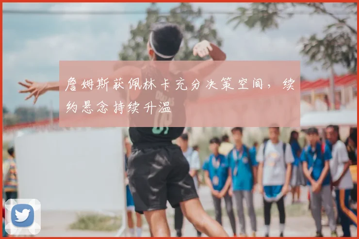 詹姆斯获佩林卡充分决策空间，续约悬念持续升温