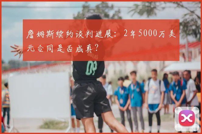 詹姆斯续约谈判进展:2年5000万美元合同是否成真?