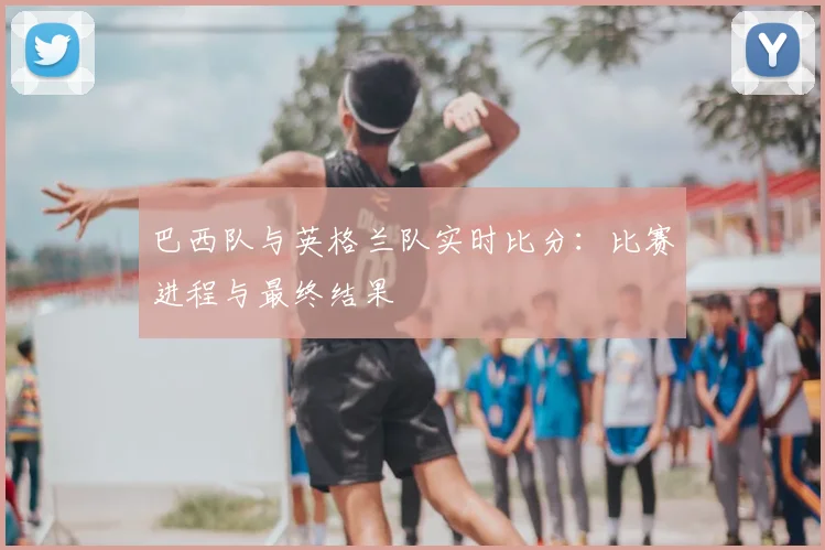 巴西队与英格兰队实时比分:比赛进程与最终结果