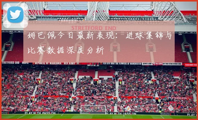 姆巴佩今日最新表现：进球集锦与比赛数据深度分析